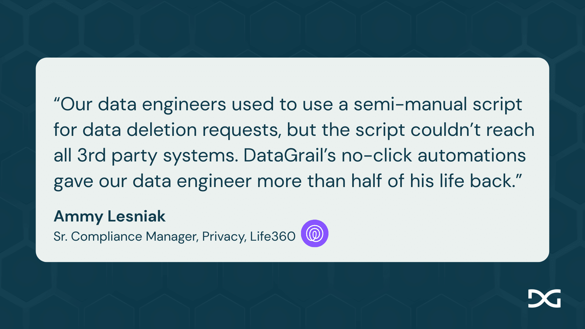 Why Privacy Teams Leave OneTrust for DataGrail | DataGrail “Our data engineers used to use a semi-manual script for data deletion requests, but the script couldn’t reach all 3rd party systems. DataGrail’s no-click automations gave our data engineer more than half of his life back.” - Ammy Lesniak Sr. Compliance Manager, Privacy, Life360