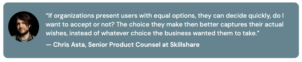 Chris Asta quote | DataGrail “If organizations present users with equal options, they can decide quickly, do I want to accept or not? The choice they make then better captures their actual wishes, instead of whatever choice the business wanted them to take.” — Chris Asta, Senior Product Counsel at Skillshare